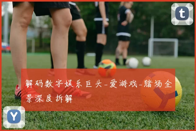 解码数字娱乐巨头_爱游戏_赌场全景深度拆解