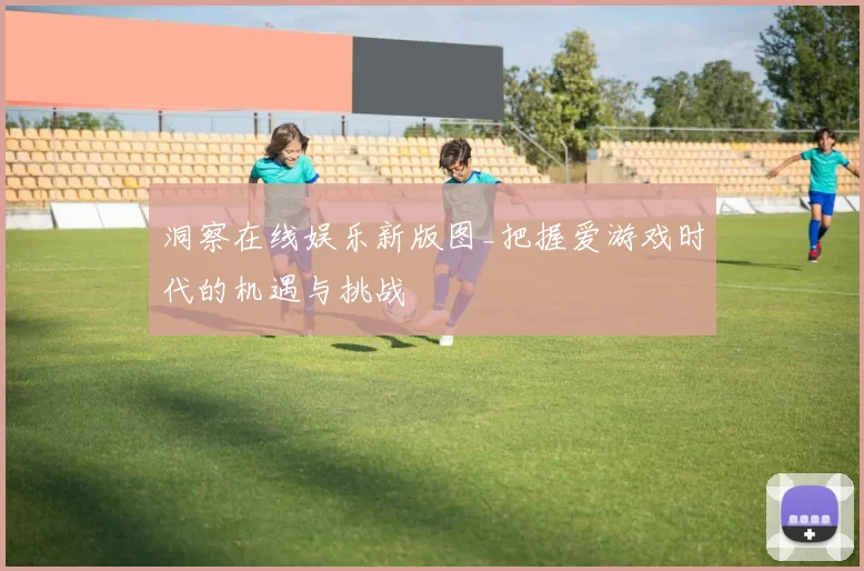 洞察在线娱乐新版图_把握爱游戏时代的机遇与挑战