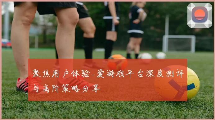 聚焦用户体验_爱游戏平台深度测评与高阶策略分享