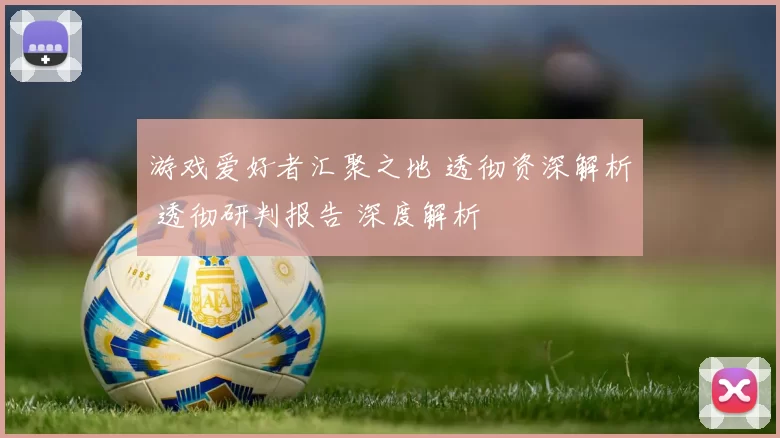 游戏爱好者汇聚之地 透彻资深解析 透彻研判报告 深度解析