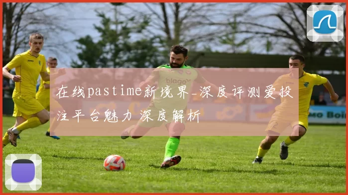 在线pastime新境界_深度评测爱投注平台魅力 深度解析