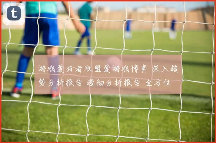 游戏爱好者联盟爱游戏博弈 深入趋势分析报告 透彻分析报告 全方位解读