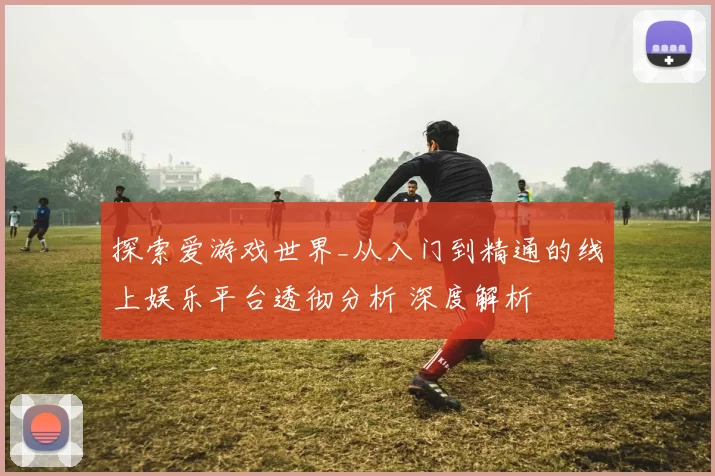 探索爱游戏世界_从入门到精通的线上娱乐平台透彻分析 深度解析